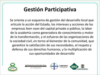 Gestión Participativa
Se orienta a un esquema de gestión del desarrollo local que
articule la acción del Estado, los intereses y acciones de las
empresas bien sean del capital privado o público, la labor
de la academia como generadora de conocimiento y motor
de la transformación, y el esfuerzo de las organizaciones de
la sociedad civil, en torno al bienestar de la comunidad, que
garantice la satisfacción de sus necesidades, el respeto y
defensa de sus derechos humanos, y la multiplicación de
sus oportunidades de desarrollo
 