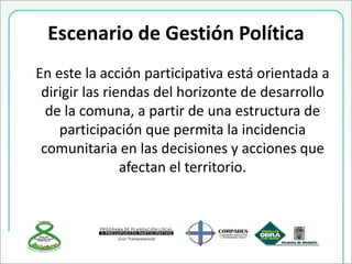Escenario de Gestión Política
En este la acción participativa está orientada a
dirigir las riendas del horizonte de desarrollo
de la comuna, a partir de una estructura de
participación que permita la incidencia
comunitaria en las decisiones y acciones que
afectan el territorio.
 