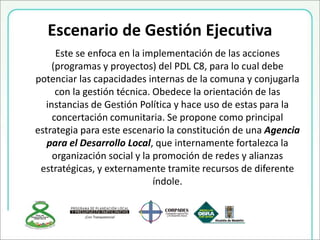 Escenario de Gestión Ejecutiva
Este se enfoca en la implementación de las acciones
(programas y proyectos) del PDL C8, para lo cual debe
potenciar las capacidades internas de la comuna y conjugarla
con la gestión técnica. Obedece la orientación de las
instancias de Gestión Política y hace uso de estas para la
concertación comunitaria. Se propone como principal
estrategia para este escenario la constitución de una Agencia
para el Desarrollo Local, que internamente fortalezca la
organización social y la promoción de redes y alianzas
estratégicas, y externamente tramite recursos de diferente
índole.
 