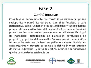 Fase 2
Comité Impulsor
Constituye el primer intento por construir un sistema de gestión
sociopolítica y económica del plan. Con el se fortaleció la base
participativa, como fundamento de sostenibilidad y continuidad del
proceso de planeación local del desarrollo. Este comité cursó un
proceso de formación en los temas referentes al Sistema Municipal
de Planeación, metodologías de planeación, formulación de
proyectos, y gestión del desarrollo. Su composición se orientó a
fortalecer los enfoques de derechos, poblacionales y territoriales en
cada programa y proyecto, así como a la definición y concertación
de metas, indicadores, y rutas de gestión, acordes a la priorización
que las comunidades establecieron.
 