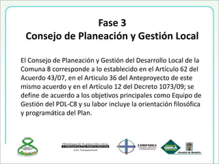 Fase 3
Consejo de Planeación y Gestión Local
El Consejo de Planeación y Gestión del Desarrollo Local de la
Comuna 8 corresponde a lo establecido en el Artículo 62 del
Acuerdo 43/07, en el Articulo 36 del Anteproyecto de este
mismo acuerdo y en el Artículo 12 del Decreto 1073/09; se
define de acuerdo a los objetivos principales como Equipo de
Gestión del PDL-C8 y su labor incluye la orientación filosófica
y programática del Plan.
 