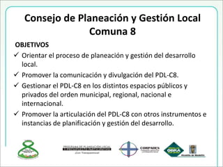 Consejo de Planeación y Gestión Local
Comuna 8
OBJETIVOS
 Orientar el proceso de planeación y gestión del desarrollo
local.
 Promover la comunicación y divulgación del PDL-C8.
 Gestionar el PDL-C8 en los distintos espacios públicos y
privados del orden municipal, regional, nacional e
internacional.
 Promover la articulación del PDL-C8 con otros instrumentos e
instancias de planificación y gestión del desarrollo.
 