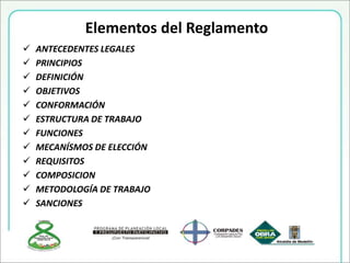  ANTECEDENTES LEGALES
 PRINCIPIOS
 DEFINICIÓN
 OBJETIVOS
 CONFORMACIÓN
 ESTRUCTURA DE TRABAJO
 FUNCIONES
 MECANÍSMOS DE ELECCIÓN
 REQUISITOS
 COMPOSICION
 METODOLOGÍA DE TRABAJO
 SANCIONES
Elementos del Reglamento
 