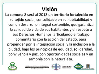 Visión
La comuna 8 será al 2018 un territorio fortalecido en
su tejido social, consolidado en su habitabilidad y
con un desarrollo integral sostenible, que garantiza
la calidad de vida de sus habitantes y el respeto a
sus Derechos Humanos, articulando el trabajo
comunitario con la acción del Estado, para
propender por la integración social y la inclusión a la
ciudad, bajo los principios de equidad, solidaridad,
convivencia y paz, con oportunidades sociales y en
armonía con la naturaleza.
 