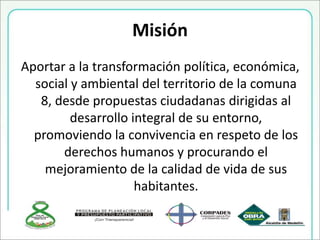 Misión
Aportar a la transformación política, económica,
social y ambiental del territorio de la comuna
8, desde propuestas ciudadanas dirigidas al
desarrollo integral de su entorno,
promoviendo la convivencia en respeto de los
derechos humanos y procurando el
mejoramiento de la calidad de vida de sus
habitantes.
 