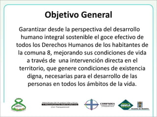 Objetivo General
Garantizar desde la perspectiva del desarrollo
humano integral sostenible el goce efectivo de
todos los Derechos Humanos de los habitantes de
la comuna 8, mejorando sus condiciones de vida
a través de una intervención directa en el
territorio, que genere condiciones de existencia
digna, necesarias para el desarrollo de las
personas en todos los ámbitos de la vida.
 