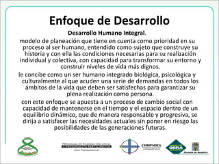 Enfoque de Desarrollo
Desarrollo Humano Integral.
modelo de planeación que tiene en cuenta como prioridad en su
proceso al ser humano, entendido como sujeto que construye su
historia y con ella las condiciones necesarias para su realización
individual y colectiva, con capacidad para transformar su entorno y
construir niveles de vida más dignos.
le concibe como un ser humano integrado biológica, psicológica y
culturalmente al que acuden una serie de demandas en todos los
ámbitos de la vida que deben ser satisfechas para garantizar su
plena realización como persona.
con este enfoque se apuesta a un proceso de cambio social con
capacidad de mantenerse en el tiempo y el espacio dentro de un
equilibrio dinámico, que de manera responsable y progresiva, se
dirija a satisfacer las necesidades actuales sin poner en riesgo las
posibilidades de las generaciones futuras.
 
