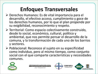 Enfoques Transversales
 Derechos Humanos: Es de vital importancia para el
desarrollo, el efectivo acceso, cumplimiento y goce de
los derechos humanos, por lo que el plan propende por
su exigibilidad, reconocimiento y respeto.
 Territorial: Como espacio colectivamente construido,
desde lo social, económico, cultural, político y
ambiental, que nos permite pensar el desarrollo de la
comuna, y la transformación de cada uno de los barrios
y sectores.
 Poblacional: Reconoce al sujeto en su especificidad
como individuo, pero al mismo tiempo, como conjunto
social con el que comparte características y necesidades
comunes.
 