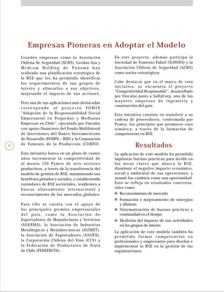 Empresas Pioneras en Adoptar el Modelo
Grandes empresas como la Asociación
Chilena de Seguridad (ACHS), Gerdau Aza y
Medcom Holding de Panamá han
realizado una planificación estratégica de
la RSE que les ha permitido identificar
los requerimientos de sus grupos de
interés y alinearlos a sus objetivos,
mejorando el impacto de sus acciones.
Para ello se cuenta con el apoyo de
los principales gremios empresariales
del país, como la Asociación de
Exportadores de Manufacturas y Servicios
(ASEXMA), la Asociación de Industrias
Metalúrgicas y Metalmecánicas (ASIMET),
la Asociación de Exportadores (ASOEX),
la Corporación Chilena del Vino (CCV) y
la Federación de Productores de Fruta
de Chile (FEDEFRUTA).
Resultados
La aplicación de este modelo ha permitido
implantar buenas prácticas para incidir en
las áreas claves que abarca la RSE,
disminuir el negativo impacto económico,
social y ambiental de sus operaciones, y
asumir los cambios como una oportunidad.
Esto se refleja en resultados concretos,
tales como:
La aplicación de este modelo también ha
permitido formar competencias en
profesionales y empresarios para diseñar e
implementar la RSE en la gestión de las
organizaciones.
Esta iniciativa consiste en transferir a su
cadena de proveedores, conformada por
Pymes, los principios que promueve esta
temática, a través de la formación de
competencias en RSE.
Cabe destacar que en el marco de esta
iniciativa, se encuentra el proyecto
“Competitividad Responsable”, desarrollado
por Vincular junto a SalfaCorp, una de las
mayores empresas de ingeniería y
construcción del país.
En este proyecto, además participa la
Sociedad de Fomento Fabril (SOFOFA) y la
Asociación Chilena de Seguridad (ACHS)
como socios estratégicos.
Esta iniciativa busca en un plazo de cuatro
años incrementar la competitividad de
al menos 150 Pymes de seis sectores
productivos, a través de la transferencia del
modelo de gestión de RSE, maximizando sus
beneficios privados y sociales, y estableciendo
estándares de RSE sectoriales, tendientes a
buscar alineamiento internacional y
reconocimiento de los mercados globales.
Pero una de sus aplicaciones más destacadas
c o r r e s p o n d e a l p r o y e c t o F O M I N
“Adopción de la Responsabilidad Social
Empresarial en Pequeñas y Medianas
Empresas en Chile”, ejecutado por Vincular
con apoyo financiero del Fondo Multilateral
de Inversiones del Banco Interamericano
de Desarrollo (FOMIN – BID) y la Corporación
de Fomento de la Producción (CORFO).
Medición del impacto de sus actividades
en los grupos de interés
Sistematización de buenas prácticas y
continuidad en el tiempo
Reconocimiento de mercado
Formación y mejoramiento de sinergias
y alianzas
8
 