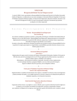 S o c i o s P a r t i c i p a n t e s d e l P r o y e c t o
Corporación sin fines de lucro, cuyo objetivo es conocer, difundir y poner en práctica la Doctrina Social de la Iglesia en
la empresa y en la sociedad. Sus miembros son empresarios, ejecutivos y profesionales cristianos,
que consideran a la dirigencia de las empresas como importantes agentes del desarrollo social, económico y cultural
del país.
Unión Social de Empresarios y Ejecutivos Cristianos
www.usec.cl
En su afán de contribuir al crecimiento económico y al desarrollo social del país, la Pontificia Universidad Católica de
Valparaíso creó en el año 2001 Vincular – Responsabilidad Social Empresarial, organización pionera en el desarrollo e
implementación de instrumentos de gestión de RSE, dedicada a proporcionar consultoría, formar competencias y
desarrollar investigación especializada en esta temática.
Su misión es desarrollar, implementar y diseminar herramientas que permitan incorporar la Responsabilidad Social en
la gestión de la empresa para mejorar su competitividad y sustentabilidad, generando relaciones virtuosas con sus
distintos grupos de interés.
Vincular – Responsabilidad Social Empresarial
www.vincular.org
Asociación Chilena de Seguridad
www.achs.cl
Administradora del seguro social de Accidentes del Trabajo y Enfermedades Profesionales, fundada el 26 de junio de
1958, diez años antes de la promulgación de la ley 16.744 que regula hasta hoy dichas materias y cuya misión es
promover trabajos seguros y saludables en las empresas.
Adicionalmente, como institución socialmente responsable, desarrolla en forma complementaria
a su tarea principal, iniciativas y programas dirigidos a crear una cultura preventiva integral y
mejorar la calidad de vida de las personas y de los trabajadores chilenos.
Organización líder en contribuir al involucramiento entre empresa y comunidad. Su solvencia se basa en investigaciones
y alianzas alrededor del mundo, y en su amplia experiencia en asesoría a empresas en la elaboración de políticas de
ciudadanía corporativa y en la formación de ejecutivos.
Centro para el Ciudadano Corporativo del Boston College
www.bc/edu/corporatecitizenship
A contar de 2006 el centro especializado en Responsabilidad Social Empresarial Vincular de la Pontificia Universidad
Católica de Valparaíso, en colaboración con sus socios estratégicos, la Asociación Chilena de Seguridad, el Centro para
el Ciudadano Corporativo del Boston College y la Unión Social de Empresarios y Ejecutivos Cristianos, dan inicio a una
colección de divulgación de la RSE, así como de las principales tendencias y herramientas que permitan
su adopción en la cultura empresarial.
VINCULAR
Responsabilidad Social Empresarial
 