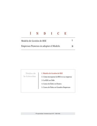 1. Modelo de Gestión de RSE
2. Cómo incorporar la RSE en su empresa
3. La RSE en Chile
4. Casos de Éxito en Pymes
5. Casos de Éxito en Grandes Empresas
Títulos de
la Colección
8
1Modelo de Gestión de RSE
Empresas Pioneras en adoptar el Modelo
Í N D I C E
Propiedad Intelectual Nº 158195
 