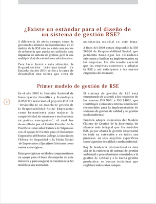 También adopta elementos del Modelo
Chileno de Gestión de la Excelencia, de
alcance más integral que los modelos
ISO, ya que abarca la gestión empresarial
en toda su extensión y en todos sus
procesos, no sólo aspectos específicos
como la gestión de calidad o medioambiental.
Hoy la tendencia internacional va más
allá de la existencia de normas de gestión
ambiental o procedimientos vinculados a la
gestión de calidad y a la buena gestión
productiva; se buscan iniciativas que
engloben todos estos campos.
En el año 2002 la Comisión Nacional de
Investigación Científica y Tecnológica
(CONICYT) seleccionó el proyecto FONDEF
"Desarrollo de un modelo de gestión de
la Responsabilidad Social Empresarial
como herramienta para mejorar la
competitividad de empresas e instituciones
en países emergentes", el cual fue
desarrollado por el Centro Vincular de la
Pontificia Universidad Católica de Valparaíso
con el apoyo del Centro para el Ciudadano
Corporativo del Boston College, la Asociación
Chilena de Seguridad y la Unión Social
de Empresarios y Ejecutivos Cristianos como
socios estratégicos.
¿Existe un estándar para el diseño de
un sistema de gestión RSE?
A diferencia de otros campos como la
gestión de calidad o medioambiental, en el
ámbito de la RSE aún no existe una norma
de referencia que pueda ser utilizada para
implantar un sistema de gestión, pero si una
multiplicidad de estándares relacionados.
Primer modelo de gestión de RSE
Estas prestigiosas entidades comprometieron
su apoyo para el buen desempeño de esta
iniciativa y para asegurar la transferencia del
modelo a sus asociados.
A fines del 2008 estará disponible la ISO
26000 de Responsabilidad Social, que
permitirá homologar los estándares
existentes y facilitar su implementación en
las empresas. Por ello resulta esencial
que las empresas comiencen a adoptar
la RSE y así anticiparse a las nuevas
exigencias del mercado.
Para hacer frente a esta situación, la
O r g a n i z a c i ó n I n t e r n a c i o n a l d e
Estandarización (ISO) se dio a la tarea de
desarrollar una norma que sirva de
orientación mundial en este tema.
El sistema de gestión de RSE está
estructurado de acuerdo a los requisitos de
las normas ISO 9001 e ISO 14001, que
constituyen estándares internacionalmente
reconocidos para la implementación de
sistemas de gestión de calidad y de gestión
medioambiental.
2
 