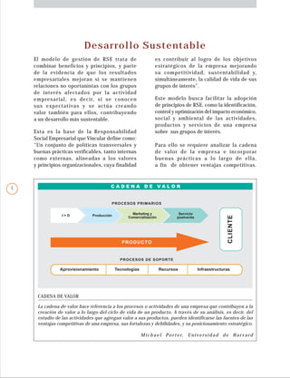 Desarrollo Sustentable
El modelo de gestión de RSE trata de
combinar beneficios y principios, y parte
de la evidencia de que los resultados
empresariales mejoran si se mantienen
relaciones no oportunistas con los grupos
de interés afectados por la actividad
empresarial, es decir, si se conocen
sus expectativas y se actúa creando
valor también para ellos, contribuyendo
a un desarrollo más sustentable.
Esta es la base de la Responsabilidad
Social Empresarial que Vincular define como:
“Un conjunto de políticas transversales y
buenas prácticas verificables, tanto internas
como externas, alineadas a los valores
y principios organizacionales, cuya finalidad
Para ello se requiere analizar la cadena
de valor de la empresa e incorporar
buenas prácticas a lo largo de ella,
a fin de obtener ventajas competitivas.
es contribuir al logro de los objetivos
estratégicos de la empresa mejorando
su competitividad, sustentabilidad y,
simultáneamente, la calidad de vida de sus
grupos de interés”.
Este modelo busca facilitar la adopción
de principios de RSE, como la identificación,
control y optimización del impacto económico,
social y ambiental de las actividades,
productos y servicios de una empresa
sobre sus grupos de interés.
CADENA DE VALOR
La cadena de valor hace referencia a los procesos o actividades de una empresa que contribuyen a la
creación de valor a lo largo del ciclo de vida de un producto. A través de su análisis, es decir, del
estudio de las actividades que agregan valor a sus productos, pueden identificarse las fuentes de las
ventajas competitivas de una empresa, sus fortalezas y debilidades, y su posicionamiento estratégico.
Michael Por ter, Universidad de Har vard
PRODUCTO
PROCESOS DE SOPORTE
I + D Producción Marketing y
Comercialización
Servicio
postventa
PROCESOS PRIMARIOS
C A D E N A D E V A L O R
CLIENTE
Aprovisionamiento Tecnologías Recursos Infraestructuras
4
 