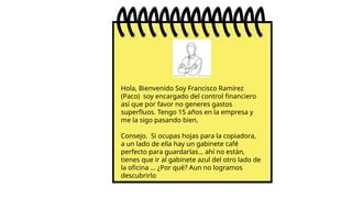 Hola, Bienvenido Soy Francisco Ramírez
(Paco) soy encargado del control financiero
así que por favor no generes gastos
superfluos. Tengo 15 años en la empresa y
me la sigo pasando bien.
Consejo. Si ocupas hojas para la copiadora,
a un lado de ella hay un gabinete café
perfecto para guardarlas… ahí no están,
tienes que ir al gabinete azul del otro lado de
la oficina … ¿Por qué? Aun no logramos
descubrirlo
 