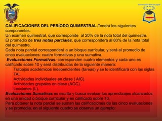 CALIFICACIONES DEL PERÍODO QUIMESTRAL.Tendrá los siguientes
componentes:
Un examen quimestral, que corresponde al 20% de la nota total del quimestre.
El promedio de tres notas parciales, que corresponderá al 80% de la nota total
del quimestre.
Cada nota parcial corresponderá a un bloque curricular, y será el promedio de
cinco evaluaciones: cuatro formativas y una sumativa.
Evaluaciones Formativas: corresponden cuatro elementos y cada uno es
calificado sobre 10 y será distribuidas de la siguiente manera:
Trabajos académicos independientes (tareas) y se lo identificará con las siglas
TAI.
Actividades individuales en clase ( AIC).
Actividades grupales en clase (AGC).
Lecciones (L).
Evaluaciones Sumativas es escrita y busca evaluar los aprendizajes alcanzados
en una unidad o bloque curricular y es calificado sobre 10.
Para obtener la nota parcial se suman las calificaciones de las cinco evaluaciones
y se promedia, en el siguiente cuadro se observa un ejemplo:
 