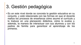 3. Gestión pedagógica
• Es en este nivel donde se concreta la gestión educativa en su
conjunto, y está relacionada con las formas en que el docente
realiza los procesos de enseñanza cómo asume el currículo y
lo traduce en una planeación didáctica, cómo lo evalúa y,
además, la manera de interactuar con sus alumnos y con los
padres de familia para garantizar el aprendizaje de los
primeros.
10
 