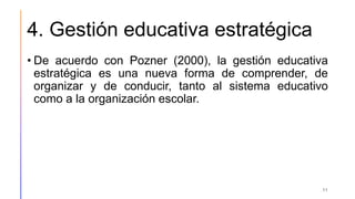 4. Gestión educativa estratégica
• De acuerdo con Pozner (2000), la gestión educativa
estratégica es una nueva forma de comprender, de
organizar y de conducir, tanto al sistema educativo
como a la organización escolar.
11
 