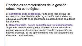 Principales características de la gestión
educativa estratégica:
a) Centralidad en lo pedagógico. Parte de la idea de que las
escuelas son la unidad clave de organización de los sistemas
educativos consiste en la generación de aprendizajes para todos
los alumnos.
b) Reconfiguración, nuevas competencias y profesionalización.
Supone la necesidad de que los diversos actores educativos
posean los elementos indispensables para la comprensión de
nuevos procesos, de las oportunidades y de las soluciones a la
diversidad de situaciones.
 