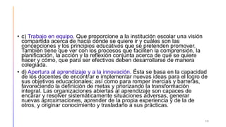 • c) Trabajo en equipo. Que proporcione a la institución escolar una visión
compartida acerca de hacia dónde se quiere ir y cuáles son las
concepciones y los principios educativos que se pretenden promover.
También tiene que ver con los procesos que faciliten la comprensión, la
planificación, la acción y la reflexión conjunta acerca de qué se quiere
hacer y cómo, que para ser efectivos deben desarrollarse de manera
colegiada.
• d) Apertura al aprendizaje y a la innovación. Ésta se basa en la capacidad
de los docentes de encontrar e implementar nuevas ideas para el logro de
sus objetivos educacionales; así como para romper inercias y barreras,
favoreciendo la definición de metas y priorizando la transformación
integral. Las organizaciones abiertas al aprendizaje son capaces de
encarar y resolver sistemáticamente situaciones adversas, generar
nuevas aproximaciones, aprender de la propia experiencia y de la de
otros, y originar conocimiento y trasladarlo a sus prácticas.
13
 