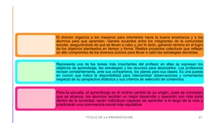TÍTULO DE LA PRESENTACIÓN 21
El director organiza a los maestros para orientarlos hacia la buena enseñanza y a los
alumnos para que aprendan. Genera acuerdos entre los integrantes de la comunidad
escolar, asegurándose de que se lleven a cabo y, por lo tanto, ganando terreno en el logro
de los objetivos planteados en tiempo y forma. Realiza proyectos colectivos que reflejan
un alto compromiso de los diversos actores para llevar a cabo las estrategias decididas.
Representa una de las tareas más importantes del profesor en ellas se expresan los
objetivos de aprendizaje, las estrategias y los recursos para alcanzarlos. Los profesores
revisan constantemente, ante sus compañeros, los planes para sus clases. Es una puesta
en común que indica la disponibilidad para intercambiar observaciones y comentarios
respecto de su perspectiva didáctica y sus criterios de selección de contenidos.
Para la escuela, el aprendizaje es el motivo central de su origen, pues se considera
que se alcanza, los alumnos tendrán un mejor desarrollo y operarán con más éxito
dentro de la sociedad, serán individuos capaces de aprender a lo largo de la vida y
practicarán una convivencia social más equitativa
 