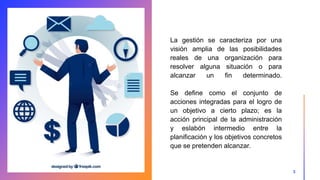 La gestión se caracteriza por una
visión amplia de las posibilidades
reales de una organización para
resolver alguna situación o para
alcanzar un fin determinado.
Se define como el conjunto de
acciones integradas para el logro de
un objetivo a cierto plazo; es la
acción principal de la administración
y eslabón intermedio entre la
planificación y los objetivos concretos
que se pretenden alcanzar.
3
 