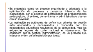 • Es entendida como un proceso organizado y orientado a la
optimización de procesos y proyectos internos de las
instituciones, con el objetivo de perfeccionar los procedimientos
pedagógicos, directivos, comunitarios y administrativos que en
ella se movilizan.
• La institución es autónoma de definir sus criterios de gestión
más adecuados y encaminados a responder con las
necesidades educativas resultantes de la comunidad, más las
exigencias legales de corte nacional e internacional. Se
considera que la gestión (administración) es un proceso que
induce al orden en la institución por tanto:
6
 