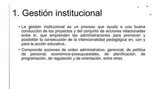1. Gestión institucional
• La gestión institucional es un proceso que ayuda a una buena
conducción de los proyectos y del conjunto de acciones relacionadas
entre sí, que emprenden las administraciones para promover y
posibilitar la consecución de la intencionalidad pedagógica en, con y
para la acción educativa..
• Comprende acciones de orden administrativo, gerencial, de política
de personal, económico-presupuestales, de planificación, de
programación, de regulación y de orientación, entre otras
 