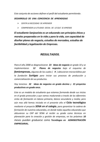 Este conjunto de acciones definen el perfil del estudiante permitiendo:

DESARROLLO DE UNA CONCIENCIA DE APRENDIZAJE
      SENTIR LA NECESIDAD DE APRENDER

      COMPRENDER LA UTILIDAD SOCIAL DE LO QUE SE APRENDE

El estudiante Sanjoseísta es un educando con principios éticos y
morales preparados en la vida y para la vida, con capacidad de
diseñar planes de negocio, estudios de mercadeo, estudios de
factibilidad y legalización de Empresas.


                           RESULTADOS.


Para el año 2008 se diagnosticaron 23 Ideas de negocio en grado 10 y se
implementaron      12    Planes de negocios bajo el esquema de
famiempresas, algunos de los cuales ( 9 ) obtuvieron microcréditos por
la fundación Surtigas para iniciar sus procesos de producción y
comercialización de sus productos.

Hoy tenemos 32 ideas de negocios en grado decimo y 21 proyectos
productivos en grado once.

Este es un modelo de estudiante que estamos formando desde sus inicios
en el grado preescolar y que vamos madurando a través de los diferentes
ciclos de formación en básica primaria, básica secundaria y media; pero
aún mas allá hemos iniciado en el presente año el Ciclo tecnológico
mediante el proyecto SENA en el colegio, para garantizar la cadena de
formación de nuestros educandos, en donde todos aquellos educandos que
obtuvieron su CAP del SENA al recibir su grado como técnicos en
planeación para la creación y gestión de empresas, en los próximos 10
meses puedan graduarse como Tecnólogos en ADMINISTRACIÓN
EMPRESARIAL.
 
