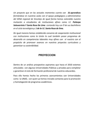 Un proyecto que en los actuales momentos cuenta con 31.aprendices
formándose en nuestras aulas con el apoyo pedagógico y administrativo
del SENA regional de Sincelejo de igual forma hemos extendido nuestra
invitación a estudiantes de instituciones afines como I.E. PoIIarpa
Salavarrieta Y Santa Rosa De Lima contando hoy con 7 de sus bachilleres
en el ciclo tecnológico y 1 de la I.E. Santa Rosa de lima.

De igual manera hemos establecido convenio de cooperación institucional
con instituciones como la Unión la cual también posee programas de
desarrollo en competencias laborales muy afines con el nuestro con el
propósito de promover avances en nuestros proyectos curriculares y
garantizar su sostenibilidad.



                          PROYECCION


Dentro de un análisis prospectivo aspiramos que hacia el 2010 estemos
articulados con algunas Universidades Públicas y privadas para completar
y garantizar el ciclo de formación profesional de nuestros educandos.

Para ello hemos hecho los primeros acercamientos con Universidades
como la UNAD, con quien ya hemos iniciado contactos para la promoción
y homologación de programas académicos.
 