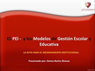 EL PEI - y los Modelos de Gestión Escolar y
Educativa
LA RUTA PARA EL MEJORAMIENTO INSTITUCIONAL
Presentado por: Delma Rocha Álvarez
 