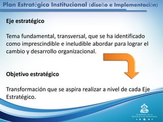 Eje estratégico
Tema fundamental, transversal, que se ha identificado
como imprescindible e ineludible abordar para lograr el
cambio y desarrollo organizacional.
Objetivo estratégico
Transformación que se aspira realizar a nivel de cada Eje
Estratégico.
Plan Estratégico Institucional (diseño e Implementación)
 