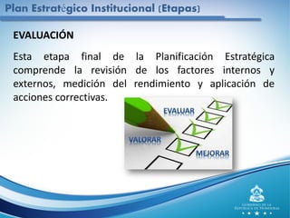 EVALUACIÓN
Esta etapa final de la Planificación Estratégica
comprende la revisión de los factores internos y
externos, medición del rendimiento y aplicación de
acciones correctivas.
Plan Estratégico Institucional (Etapas)
 