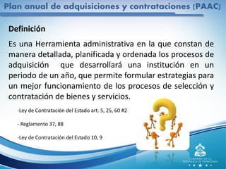 Plan anual de adquisiciones y contrataciones (PAAC)
Definición
Es una Herramienta administrativa en la que constan de
manera detallada, planificada y ordenada los procesos de
adquisición que desarrollará una institución en un
periodo de un año, que permite formular estrategias para
un mejor funcionamiento de los procesos de selección y
contratación de bienes y servicios.
-Ley de Contratación del Estado art. 5, 25, 60 #2
- Reglamento 37, 88
-Ley de Contratación del Estado 10, 9
 