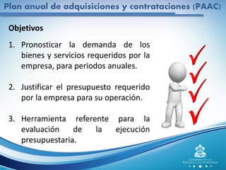Objetivos
1. Pronosticar la demanda de los
bienes y servicios requeridos por la
empresa, para periodos anuales.
2. Justificar el presupuesto requerido
por la empresa para su operación.
3. Herramienta referente para la
evaluación de la ejecución
presupuestaria.
Plan anual de adquisiciones y contrataciones (PAAC)
 