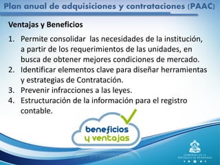 Plan anual de adquisiciones y contrataciones (PAAC)
Ventajas y Beneficios
1. Permite consolidar las necesidades de la institución,
a partir de los requerimientos de las unidades, en
busca de obtener mejores condiciones de mercado.
2. Identificar elementos clave para diseñar herramientas
y estrategias de Contratación.
3. Prevenir infracciones a las leyes.
4. Estructuración de la información para el registro
contable.
 