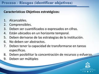 Características Objetivos estratégicos:
1. Alcanzables.
2. Comprensibles.
3. Deben ser cuantificados o expresados en cifras.
4. Están ubicados en un horizonte temporal.
5. Deben derivarse de las estrategias de la institución.
6. No deben ser abstractos.
7. Deben tener la capacidad de transformarse en tareas
específicas.
8. Deben posibilitar la concentración de recursos y esfuerzo.
9. Deben ser múltiples
Proceso / Riesgos (identificar objetivos)
 