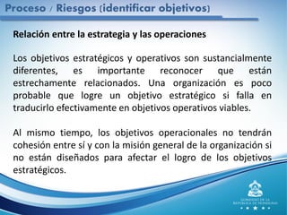 Proceso / Riesgos (identificar objetivos)
Relación entre la estrategia y las operaciones
Los objetivos estratégicos y operativos son sustancialmente
diferentes, es importante reconocer que están
estrechamente relacionados. Una organización es poco
probable que logre un objetivo estratégico si falla en
traducirlo efectivamente en objetivos operativos viables.
Al mismo tiempo, los objetivos operacionales no tendrán
cohesión entre sí y con la misión general de la organización si
no están diseñados para afectar el logro de los objetivos
estratégicos.
 