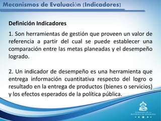 Mecanismos de Evaluación (Indicadores)
Definición Indicadores
1. Son herramientas de gestión que proveen un valor de
referencia a partir del cual se puede establecer una
comparación entre las metas planeadas y el desempeño
logrado.
2. Un indicador de desempeño es una herramienta que
entrega información cuantitativa respecto del logro o
resultado en la entrega de productos (bienes o servicios)
y los efectos esperados de la política pública.
 