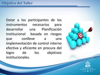 Objetivo del Taller
Dotar a los participantes de los
instrumentos necesarios para
desarrollar una Planificación
Institucional basada en riesgos
que conlleve a una
implementación de control interno
efectiva y eficiente en procura del
logro de los objetivos
institucionales.
 