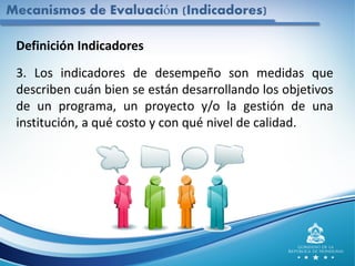 Mecanismos de Evaluación (Indicadores)
Definición Indicadores
3. Los indicadores de desempeño son medidas que
describen cuán bien se están desarrollando los objetivos
de un programa, un proyecto y/o la gestión de una
institución, a qué costo y con qué nivel de calidad.
 