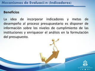 Mecanismos de Evaluación (Indicadores)
Beneficios
La idea de incorporar indicadores y metas de
desempeño al proceso presupuestario es disponer de
información sobre los niveles de cumplimiento de las
instituciones y enriquecer el análisis en la formulación
del presupuesto.
 