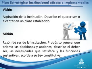 Plan Estratégico Institucional (diseño e Implementación)
Visión
Aspiración de la institución. Describe el querer ser o
alcanzar en un plazo establecido.
Misión
Razón de ser de la institución. Propósito general que
orienta las decisiones y acciones, describe el deber
ser, las necesidades que satisface y las funciones
sustantivas, acorde a su Ley constitutiva.
 