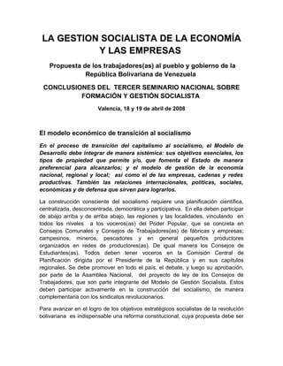 LA GESTION SOCIALISTA DE LA ECONOMÍA
           Y LAS EMPRESAS
    Propuesta de los trabajadores(as) al pueblo y gobierno de la
               República Bolivariana de Venezuela

 CONCLUSIONES DEL TERCER SEMINARIO NACIONAL SOBRE
          FORMACIÓN Y GESTIÓN SOCIALISTA
                       Valencia, 18 y 19 de abril de 2008



El modelo económico de transición al socialismo
En el proceso de transición del capitalismo al socialismo, el Modelo de
Desarrollo debe integrar de manera sistémica: sus objetivos esenciales, los
tipos de propiedad que permite y/o, que fomenta el Estado de manera
preferencial para alcanzarlos; y el modelo de gestión de la economía
nacional, regional y local; así como el de las empresas, cadenas y redes
productivas. También las relaciones internacionales, políticas, sociales,
económicas y de defensa que sirven para lograrlos.

La construcción consciente del socialismo requiere una planificación científica,
centralizada, desconcentrada, democrática y participativa. En ella deben participar
de abajo arriba y de arriba abajo, las regiones y las localidades, vinculando en
todos los niveles a los voceros(as) del Poder Popular, que se concreta en
Consejos Comunales y Consejos de Trabajadores(as) de fábricas y empresas;
campesinos, mineros, pescadores y en general pequeños productores
organizados en redes de productores(as). De igual manera los Consejos de
Estudiantes(as). Todos deben tener voceros en la Comisión Central de
Planificación dirigida por el Presidente de la República y en sus capítulos
regionales. Se debe promover en todo el país, el debate, y luego su aprobación,
por parte de la Asamblea Nacional, del proyecto de ley de los Consejos de
Trabajadores, que son parte integrante del Modelo de Gestión Socialista. Estos
deben participar activamente en la construcción del socialismo, de manera
complementaria con los sindicatos revolucionarios.

Para avanzar en el logro de los objetivos estratégicos socialistas de la revolución
bolivariana es indispensable una reforma constitucional, cuya propuesta debe ser
 