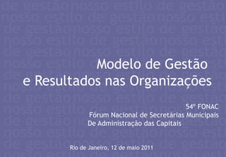 Modelo de Gestão  e Resultados nas Organizações 54º FONAC Fórum Nacional de Secretárias Municipais De Administração das Capitais Rio de Janeiro, 12 de maio 2011 