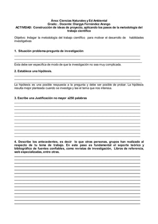 Área: Ciencias Naturales y Ed Ambiental
Grado: . Docente: Diargys Fernández Arango
ACTIVIDAD: Construcción de ideas de proyecto, aplicando los pasos de la metodología del
trabajo científico
Objetivo: Indagar la metodología del trabajo científico para motivar el desarrollo de habilidades
investigativas
1. Situación problema-pregunta de investigaciòn
_______________________________________________________________________________
_______________________________________________________________________________
_______________________________________________________________________________
Esta debe ser especifica de modo de que la investigación no sea muy complicada.
2. Establece una hipótesis.
_______________________________________________________________________________
_______________________________________________________________________________
_______________________________________________________________________________
La hipótesis es una posible respuesta a la pregunta y debe ser posible de probar. La hipótesis
resulta mejor planteada cuando se investiga y lee el tema que nos interesa.
3. Escribe una Justificación no mayor a250 palabras
_______________________________________________________________________________
_______________________________________________________________________________
_______________________________________________________________________________
_______________________________________________________________________________
_______________________________________________________________________________
_______________________________________________________________________________
_______________________________________________________________________________
_______________________________________________________________________________
_______________________________________________________________________________
_______________________________________________________________________________
______________________________________________________________________________
4. Describe los antecedentes, es decir lo que otras personas, grupos han realizado al
respecto de tu tema de trabajo. En este paso es fundamental el soporte teórico y
bibliográfico de fuentes confiables, como revistas de investigación, Libros de referencia,
web especializadas, entre otras.
_______________________________________________________________________________
_______________________________________________________________________________
_______________________________________________________________________________
_______________________________________________________________________________
_______________________________________________________________________________
_______________________________________________________________________________
_______________________________________________________________________________
_______________________________________________________________________________
_______________________________________________________________________________
_______________________________________________________________________________
_______________________________________________________________________________
_______________________________________________________________________________
_______________________________________________________________________________
_______________________________________________________________________________
______________________________________________________________________________
 