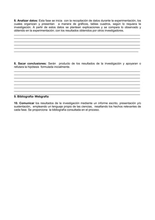 8. Analizar datos: Esta fase se inicia con la recopilación de datos durante la experimentación, los
cuales organizan y presentan a manera de gráficos, tablas cuadros, según lo requiera la
investigación. A partir de estos datos se plantean explicaciones y se compara lo observado y
obtenido en la experimentación; con los resultados obtenidos por otros investigadores.
_______________________________________________________________________________
_______________________________________________________________________________
_______________________________________________________________________________
_______________________________________________________________________________
_______________________________________________________________________________
______________________________________________________________________________
8. Sacar conclusiones: Serán producto de los resultados de la investigación y apoyaran o
refutara la hipótesis formulada inicialmente.
_______________________________________________________________________________
_______________________________________________________________________________
_______________________________________________________________________________
_______________________________________________________________________________
_______________________________________________________________________________
_______________________________________________________________________________
_______________________________________________________________________________
_______________________________________________________________________________
9. Bibliografia- Webgrafia
10. Comunicar los resultados de la investigación mediante un informe escrito, presentación y/o
sustentación, empleando un lenguaje propio de las ciencias, resaltando los hechos relevantes de
cada fase. Se proporciona la bibliografía consultada en el proceso.
 