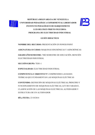 REPÚBLICA BOLIVARIANA DE VENEZUELA 
UNIVERSIDAD PEDAGÓGICA EXPERIMENTAL LIBERTADOR 
INSTITUTO PEDAGÓGICO DE BARQUISIMETO 
LUIS BELTRÁN PRIETO FIGUEROA 
PROGRAMA DE ELECTRICIDAD INDUSTRIAL 
GUIÓN DIDÁCTICO 
NOMBRE DEL RECURSO: PRESENTACIÓN EN POWER POINT 
ASIGNATURA O CURSO: MAQUINAS SINCRÓNICAS Y ASINCRÓNICAS 
GRADO/AÑO/SEMESTRE: 7MO SEMESTRE DE EDUCACIÓN, MENCIÓN 
ELECTRICIDAD INDUSTRIAL 
SECCIÓN/GRUPO: 7EI01-1 
ESPECIALIDAD: ELECTRICIDAD INDUSTRIAL 
COMPETENCIA U OBJETIVO N°: COMPRENDER LAS BASES 
TEÓRICAS QUE FUNDAMENTAN LAS MÁQUINAS ELÉCTRICAS 
CONTENIDO: DEFINICIÓN DE MÁQUINAS ELÉCTRICAS, PRINCIPIO Y 
FUNCIONAMIENTO DE MÁQUINAS ELÉCTRICAS, LEY DE FARADAY, 
CLASIFICACIÓN DE LAS MÁQUINAS ELÉCTRICAS, ALTERNADOR Y 
ESTRUCTURA DE UN ALTERNADOR 
DÍA, FECHA: 23/10/2014 
 