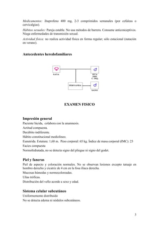 3
Medicamentos: ibuprofeno 400 mg, 2-3 comprimidos semanales (por cefaleas o
cervicalgias).
Hábitos sexuales: Pareja estable. No usa métodos de barrera. Consume anticonceptivos.
Niega enfermedades de transmisión sexual.
Actividad física: no realiza actividad física en forma regular; sólo estacional (natación
en verano).
Antecedentes heredofamiliares
EXAMEN FISICO
Impresión general
Paciente lúcida, colabora con la anamnesis.
Actitud compuesta.
Decúbito indiferente.
Hábito constitucional mediolíneo.
Eunutrida. Estatura: 1,68 m. Peso corporal: 65 kg. Índice de masa corporal (IMC): 23
Facies compuesta
Normohidratada, no se detecta signo del pliegue ni signo del godet.
Piel y faneras
Piel de aspecto y coloración normales. No se observan lesiones excepto tatuaje en
hombro derecho y cicatriz de 4 cm en la fosa ilíaca derecha.
Mucosas húmedas y normocoloreadas.
Uñas tróficas.
Distribución del vello acorde a sexo y edad.
Sistema celular subcutáneo
Uniformemente distribuido
No se detecta edema ni nódulos subcutáneos.
 