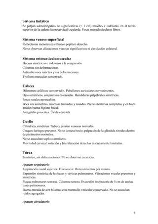 4
Sistema linfático
Se palpan adenomegalias no significativas (< 1 cm) móviles e indoloras, en el tercio
superior de la cadena laterocervical izquierda. Fosas supraclaviculares libres.
Sistema venoso superficial
Flebectasias menores en el hueco poplíteo derecho.
No se observan dilataciones venosas significativas ni circulación colateral.
Sistema osteoarticulomuscular
Huesos simétricos e indoloros a la compresión.
Columna sin deformaciones
Articulaciones móviles y sin deformaciones.
Trofismo muscular conservado.
Cabeza
Diámetros cefálicos conservados. Pabellones auriculares normoinsertos.
Ojos simétricos, conjuntivas coloreadas. Hendiduras palpebrales simétricas.
Fosas nasales permeables.
Boca sin asimetrías, mucosas húmedas y rosadas. Piezas dentarias completas y en buen
estado; buena higiene bucal.
Amígdalas presentes. Úvula centrada.
Cuello
Cilíndrico, simétrico. Pulso y presión venosas normales.
Craqueo laríngeo presente. No se detecta bocio; palpación de la glándula tiroides dentro
de parámetros normales.
No se auscultan soplos carotídeos.
Movilidad cervical: rotación y lateralización derechas discretamente limitadas.
Tórax
Simétrico, sin deformaciones. No se observan cicatrices.
Aparato respiratorio
Respiración costal superior. Frecuencia: 16 movimientos por minuto.
Expansión simétrica de las bases y vértices pulmonares. Vibraciones vocales presentes y
simétricas.
Playas pulmonares sonoras. Columna sonora. Excursión inspiratoria de 5 cm de ambas
bases pulmonares.
Buena entrada de aire bilateral con murmullo vesicular conservado. No se auscultan
ruidos agregados.
Aparato circulatorio
 