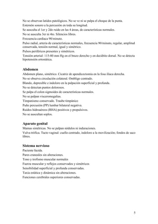 5
No se observan latidos patológicos. No se ve ni se palpa el choque de la punta.
Esternón sonoro a la percusión en toda su longitud.
Se ausculta el 1er y 2do ruido en las 4 áreas, de características normales.
No se ausculta 3er ni 4to. Silencios libres.
Frecuencia cardiaca 90/minuto.
Pulso radial, arteria de características normales, frecuencia 90/minuto, regular, amplitud
conservada, tensión normal, igual y simétrico.
Pulsos periféricos presentes y simétricos.
Tensión arterial: 115-80 mm Hg en el brazo derecho y en decúbito dorsal. No se detecta
hipotensión ortostática.
Abdomen
Abdomen plano, simétrico. Cicatriz de apendicectomía en la fosa ilíaca derecha.
No se observa circulación colateral. Ombligo centrado.
Blando, depresible e indoloro en la palpación superficial y profunda.
No se detectan puntos dolorosos.
Se palpa el colon sigmoides de características normales.
No se palpan visceromegalias.
Timpanismo conservado. Traube timpánico
Puño percusión (PP) lumbar bilateral negativa.
Ruidos hidroaéreos (RHA) positivos y propulsivos.
No se auscultan soplos.
Aparato genital
Mamas simétricas. No se palpan nódulos ni induraciones.
Vulva trófica. Tacto vaginal: cuello centrado, indoloro a la movilización; fondos de saco
libres.
Sistema nervioso
Paciente lúcida.
Pares craneales sin alteraciones.
Tono y trofismo muscular normales
Fuerza muscular y reflejos conservados y simétricos
Sensibilidad superficial y profunda conservadas.
Taxia estática y dinámica sin alteraciones.
Funciones cerebrales superiores conservadas.
 